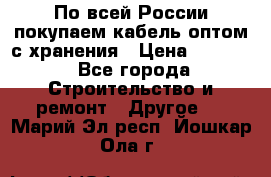 По всей России покупаем кабель оптом с хранения › Цена ­ 1 000 - Все города Строительство и ремонт » Другое   . Марий Эл респ.,Йошкар-Ола г.